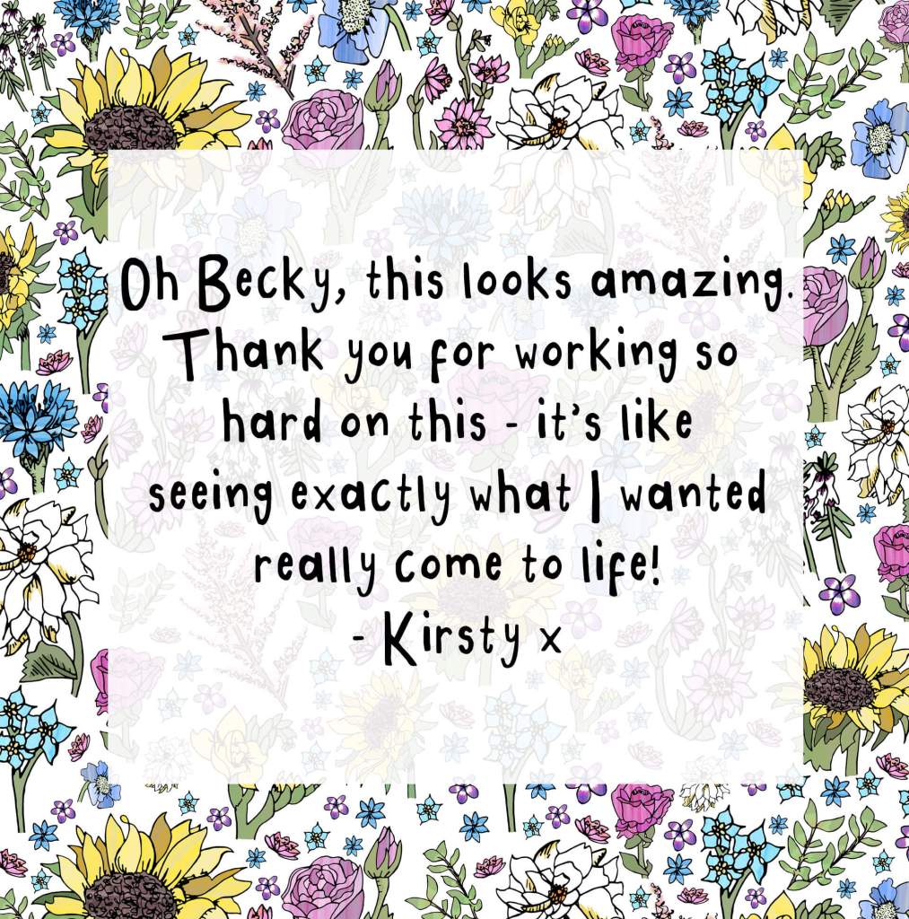 "Oh Becky, this looks amazing. Thank you for working so hard on this - it's like seeing exactly what I wanted really come to life! - Kirsty x"